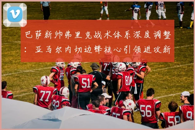 巴萨新帅弗里克战术体系深度调整：亚马尔内切边锋核心引领进攻新纪元