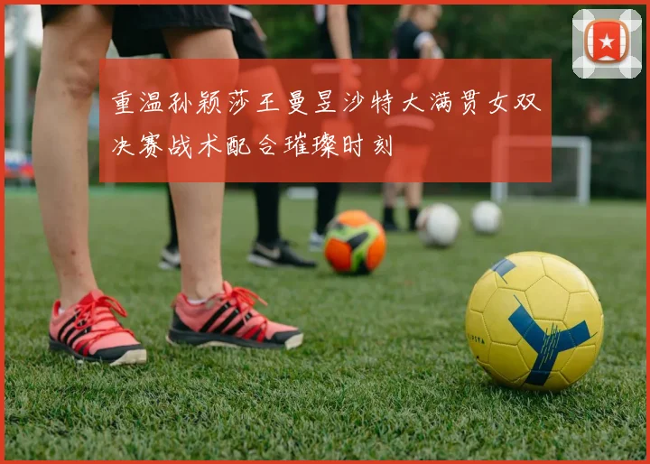 重温孙颖莎王曼昱沙特大满贯女双决赛战术配合璀璨时刻