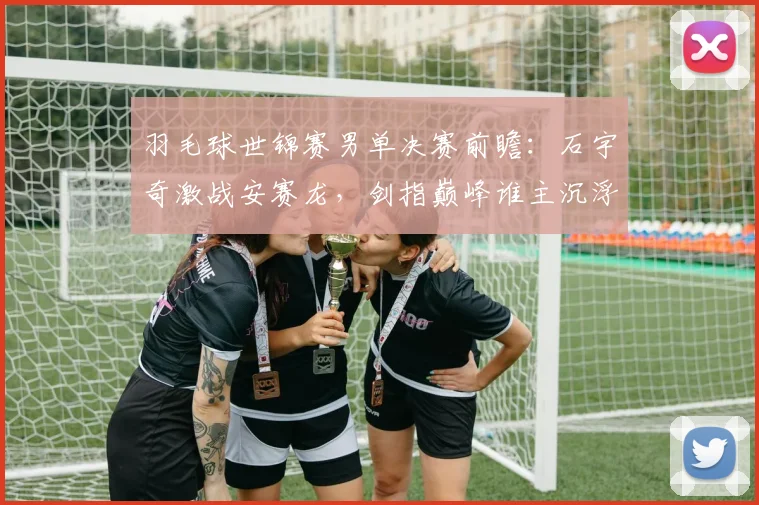 羽毛球世锦赛男单决赛前瞻:石宇奇激战安赛龙,剑指巅峰谁主沉浮