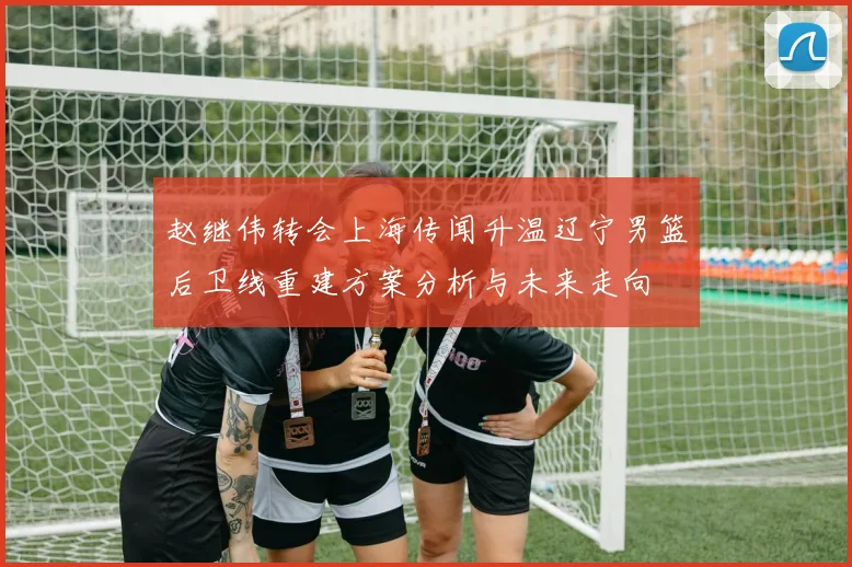 赵继伟转会上海传闻升温辽宁男篮后卫线重建方案分析与未来走向