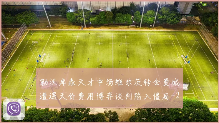勒沃库森天才中场维尔茨转会曼城遭遇天价费用博弈谈判陷入僵局