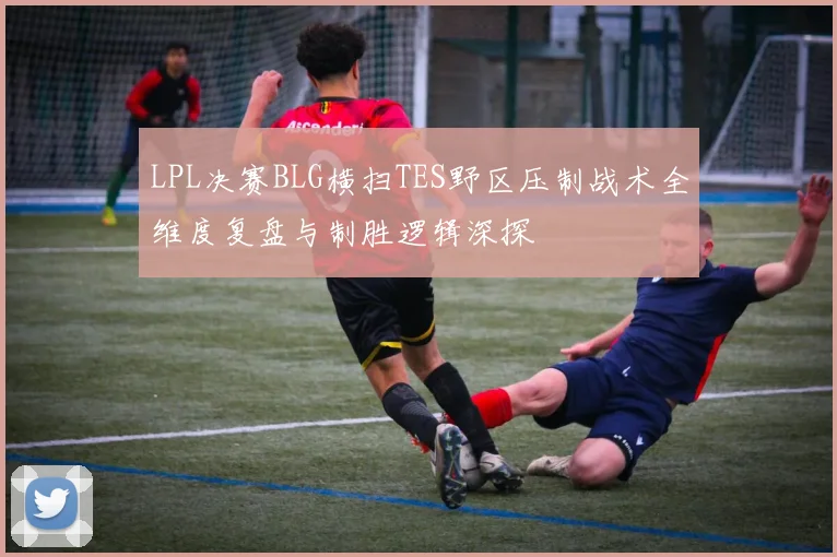 LPL决赛BLG横扫TES野区压制战术全维度复盘与制胜逻辑深探