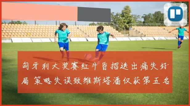 匈牙利大奖赛红牛昏招迭出痛失好局 策略失误致维斯塔潘仅获第五名