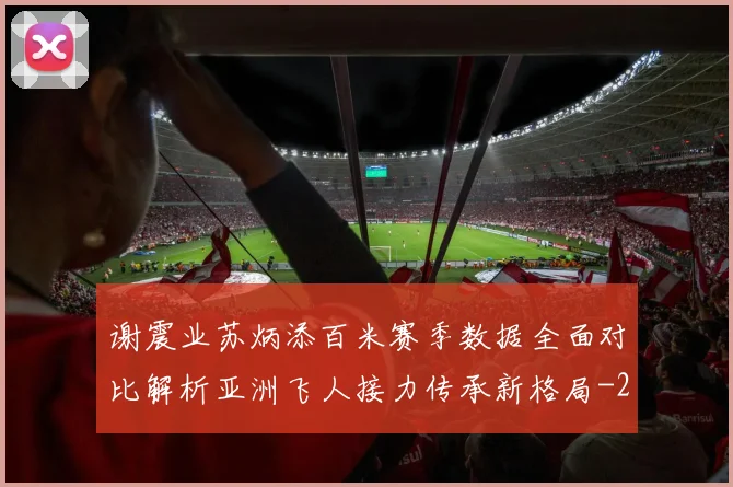 谢震业苏炳添百米赛季数据全面对比解析亚洲飞人接力传承新格局