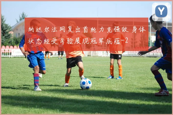 纳达尔法网复出首轮力克强敌 身体状态经受考验展现冠军底蕴