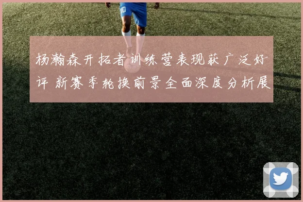 杨瀚森开拓者训练营表现获广泛好评 新赛季轮换前景全面深度分析展望