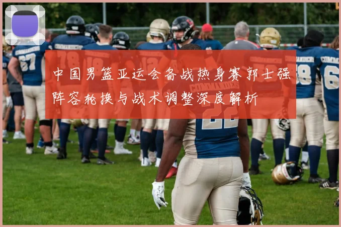 中国男篮亚运会备战热身赛郭士强阵容轮换与战术调整深度解析