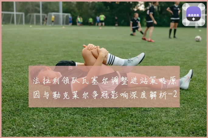 法拉利领队瓦塞尔调整进站策略原因与勒克莱尔争冠影响深度解析