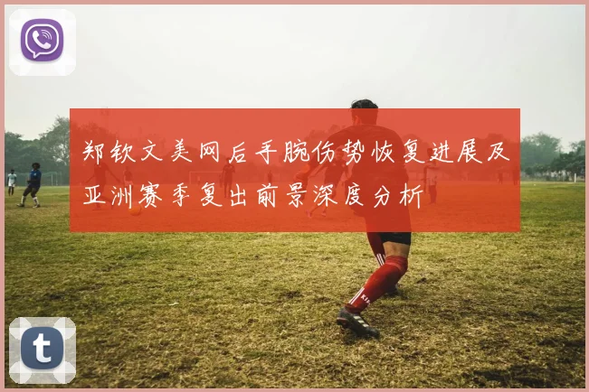 郑钦文美网后手腕伤势恢复进展及亚洲赛季复出前景深度分析