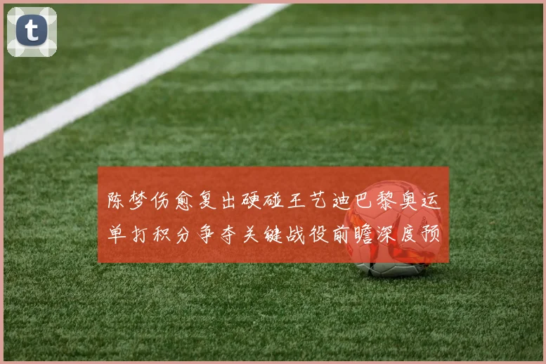 陈梦伤愈复出硬碰王艺迪巴黎奥运单打积分争夺关键战役前瞻深度预测