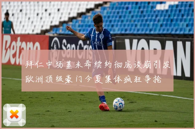 拜仁中场基米希续约彻底谈崩引发欧洲顶级豪门今夏集体疯狂争抢