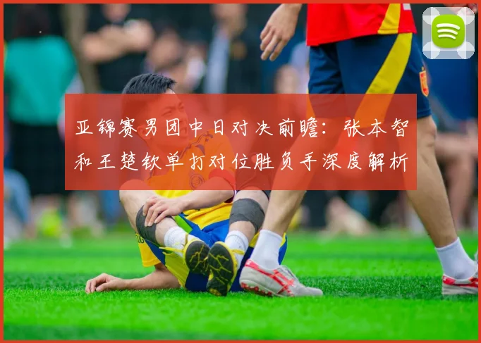 亚锦赛男团中日对决前瞻:张本智和王楚钦单打对位胜负手深度解析