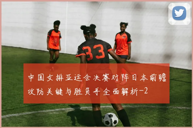 中国女排亚运会决赛对阵日本前瞻攻防关键与胜负手全面解析