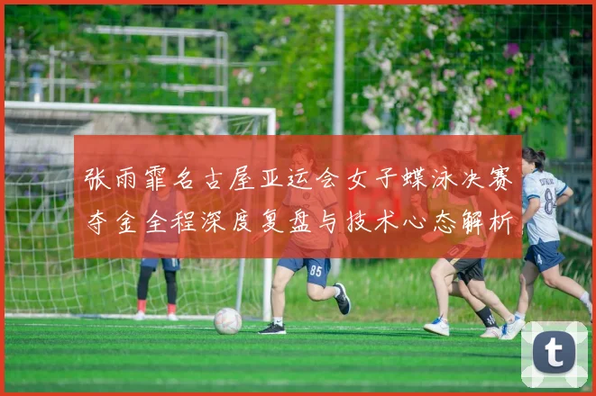 张雨霏名古屋亚运会女子蝶泳决赛夺金全程深度复盘与技术心态解析