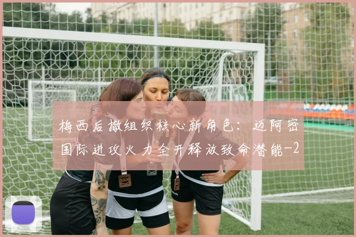 梅西后撤组织核心新角色:迈阿密国际进攻火力全开释放致命潜能