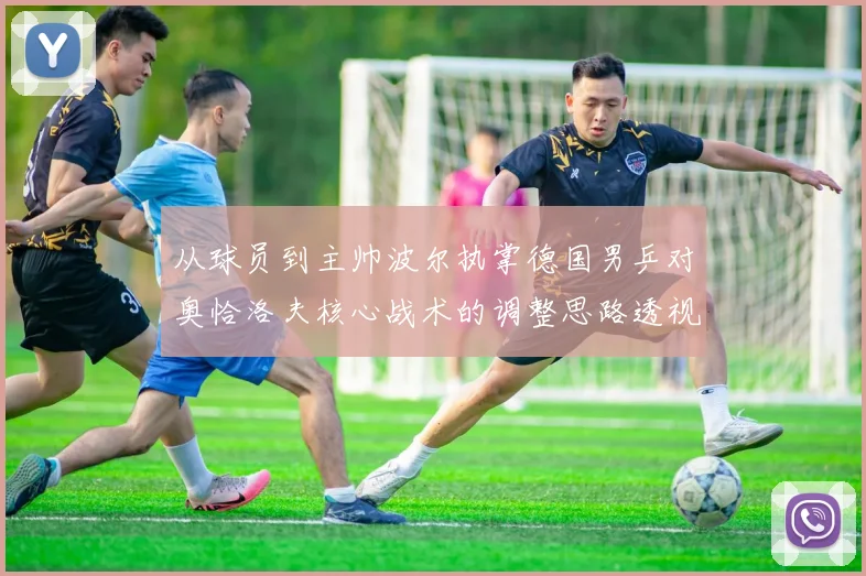 从球员到主帅波尔执掌德国男乒对奥恰洛夫核心战术的调整思路透视