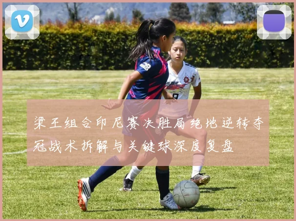 梁王组合印尼赛决胜局绝地逆转夺冠战术拆解与关键球深度复盘