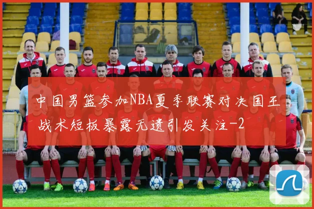 中国男篮参加NBA夏季联赛对决国王 战术短板暴露无遗引发关注