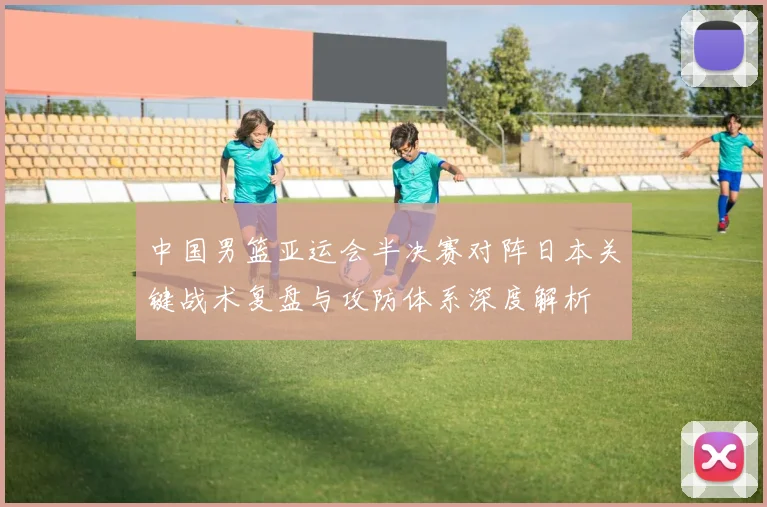 中国男篮亚运会半决赛对阵日本关键战术复盘与攻防体系深度解析