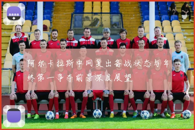 阿尔卡拉斯中网复出备战状态与年终第一争夺前景深度展望