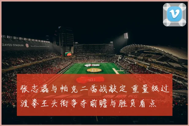 张志磊与帕克二番战敲定 重量级过渡拳王头衔争夺前瞻与胜负看点