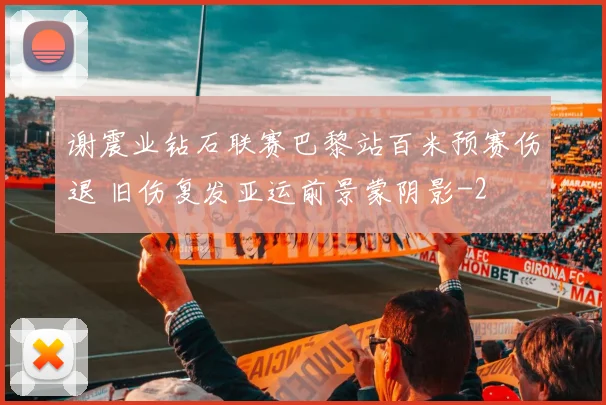 谢震业钻石联赛巴黎站百米预赛伤退 旧伤复发亚运前景蒙阴影