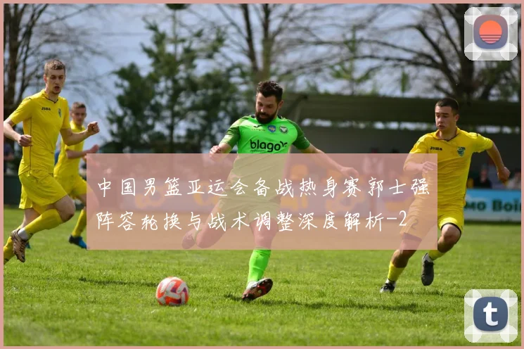 中国男篮亚运会备战热身赛郭士强阵容轮换与战术调整深度解析