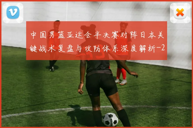 中国男篮亚运会半决赛对阵日本关键战术复盘与攻防体系深度解析