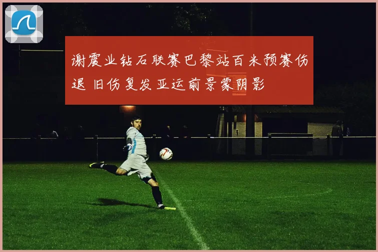 谢震业钻石联赛巴黎站百米预赛伤退 旧伤复发亚运前景蒙阴影
