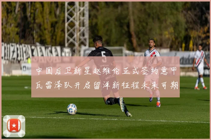 中国后卫新星赵维伦正式签约意甲瓦雷泽队开启留洋新征程未来可期