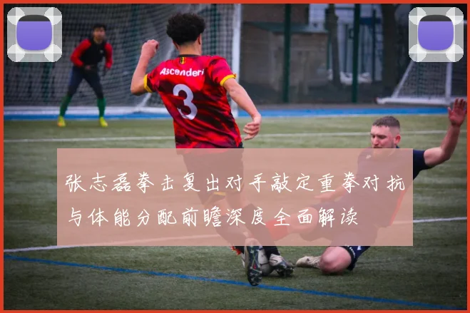 张志磊拳击复出对手敲定重拳对抗与体能分配前瞻深度全面解读