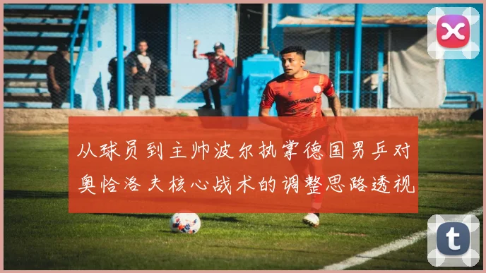 从球员到主帅波尔执掌德国男乒对奥恰洛夫核心战术的调整思路透视