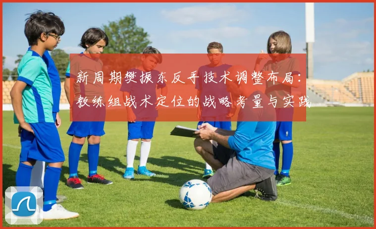 新周期樊振东反手技术调整布局：教练组战术定位的战略考量与实践路径