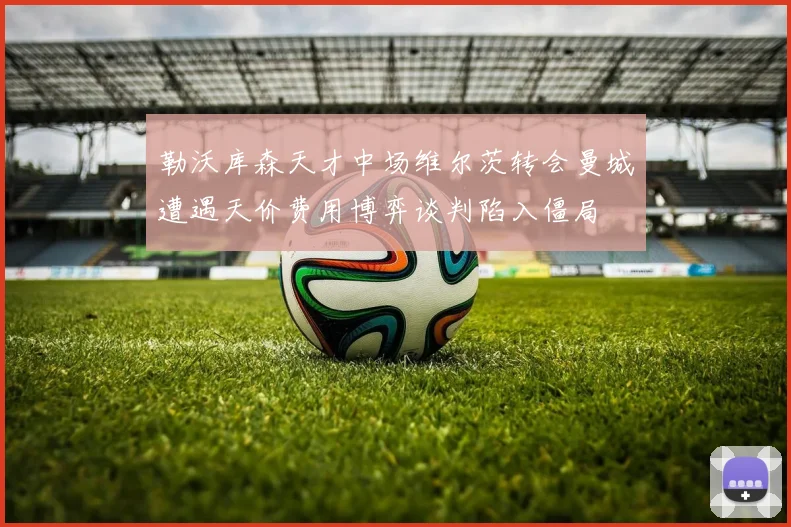 勒沃库森天才中场维尔茨转会曼城遭遇天价费用博弈谈判陷入僵局