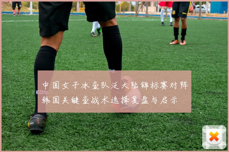 中国女子冰壶队泛大陆锦标赛对阵韩国关键壶战术选择复盘与启示