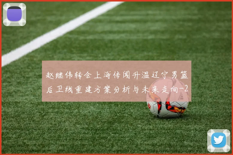 赵继伟转会上海传闻升温辽宁男篮后卫线重建方案分析与未来走向