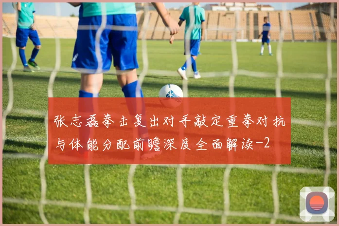 张志磊拳击复出对手敲定重拳对抗与体能分配前瞻深度全面解读