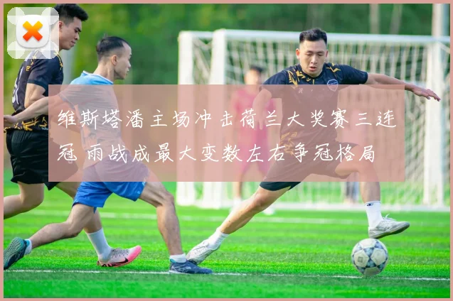 维斯塔潘主场冲击荷兰大奖赛三连冠 雨战成最大变数左右争冠格局