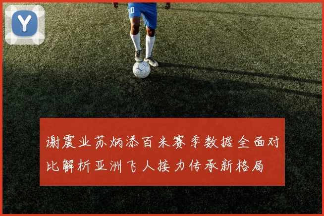 谢震业苏炳添百米赛季数据全面对比解析亚洲飞人接力传承新格局