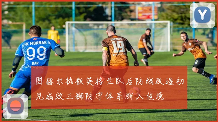图赫尔执教英格兰队后防线改造初见成效三狮防守体系渐入佳境