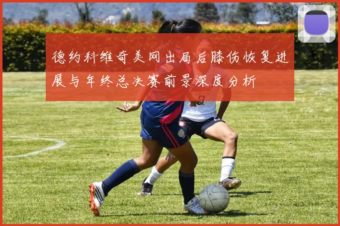 德约科维奇美网出局后膝伤恢复进展与年终总决赛前景深度分析