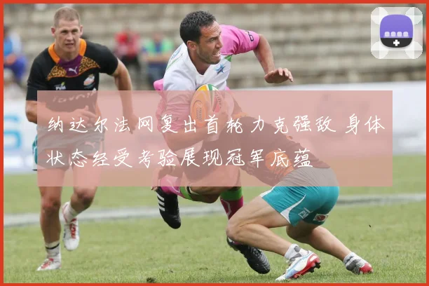 纳达尔法网复出首轮力克强敌 身体状态经受考验展现冠军底蕴