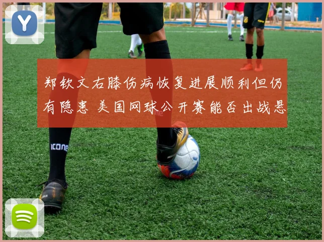 郑钦文右膝伤病恢复进展顺利但仍有隐患 美国网球公开赛能否出战悬念丛生