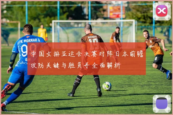 中国女排亚运会决赛对阵日本前瞻攻防关键与胜负手全面解析