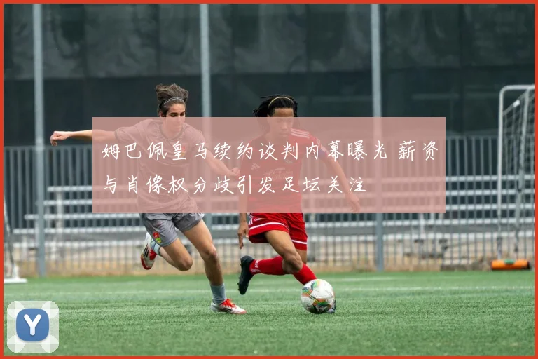 姆巴佩皇马续约谈判内幕曝光 薪资与肖像权分歧引发足坛关注