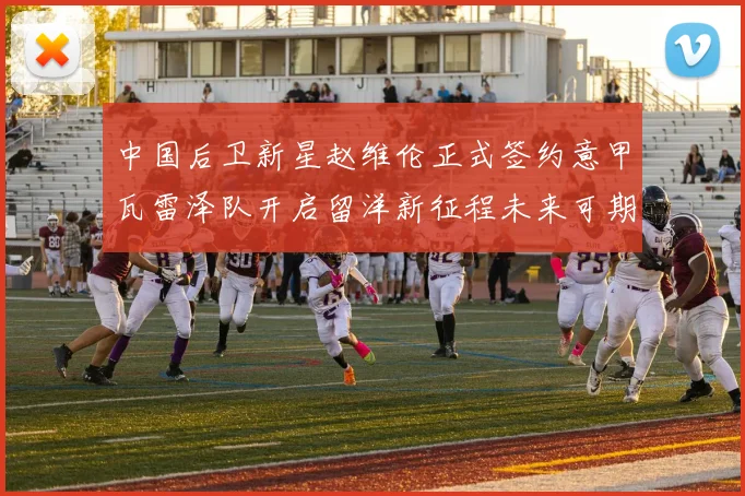 中国后卫新星赵维伦正式签约意甲瓦雷泽队开启留洋新征程未来可期