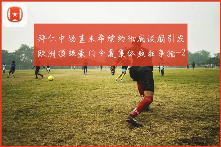 拜仁中场基米希续约彻底谈崩引发欧洲顶级豪门今夏集体疯狂争抢