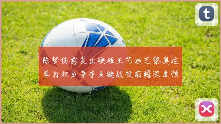 陈梦伤愈复出硬碰王艺迪巴黎奥运单打积分争夺关键战役前瞻深度预测