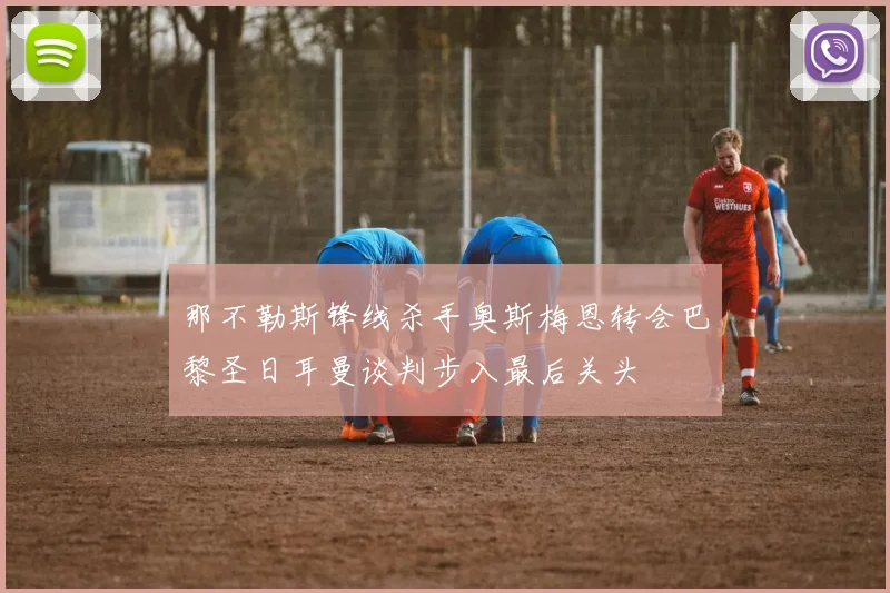 那不勒斯锋线杀手奥斯梅恩转会巴黎圣日耳曼谈判步入最后关头