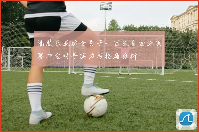 潘展乐亚运会男子一百米自由泳决赛冲金对手实力与格局分析
